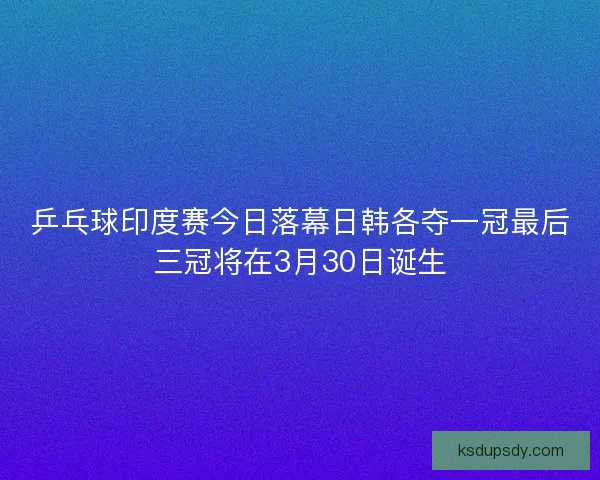 乒乓球印度赛今日落幕日韩各夺一冠最后三冠将在3月30日诞生 乒乓球印度赛今日落幕日韩各夺一冠最后三冠将在3月30日诞生