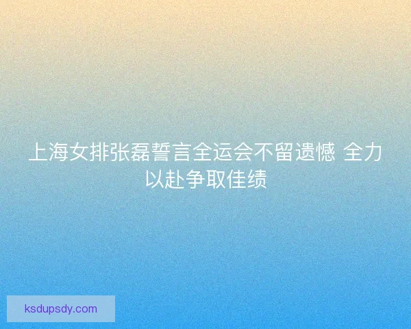 上海女排张磊誓言全运会不留遗憾 全力以赴争取佳绩