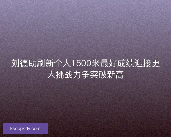 刘德助刷新个人1500米最好成绩迎接更大挑战力争突破新高 刘德助刷新个人1500米最好成绩迎接更大挑战力争突破新高