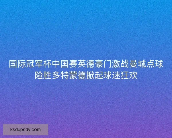 国际冠军杯中国赛英德豪门激战曼城点球险胜多特蒙德掀起球迷狂欢