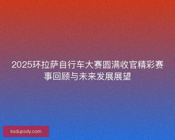 2025环拉萨自行车大赛圆满收官精彩赛事回顾与未来发展展望