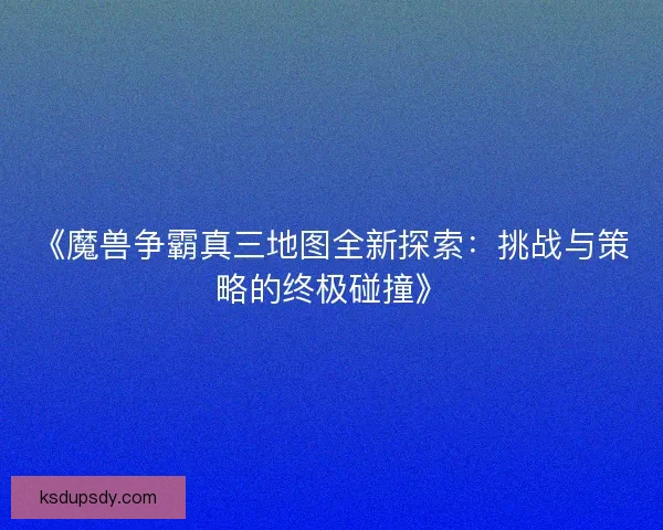 《魔兽争霸真三地图全新探索：挑战与策略的终极碰撞》