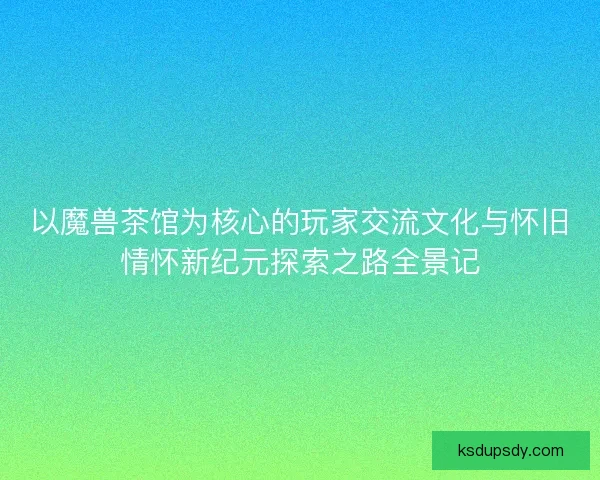 以魔兽茶馆为核心的玩家交流文化与怀旧情怀新纪元探索之路全景记 以魔兽茶馆为核心的玩家交流文化与怀旧情怀新纪元探索之路全景记