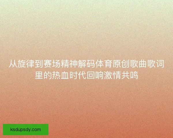 从旋律到赛场精神解码体育原创歌曲歌词里的热血时代回响激情共鸣