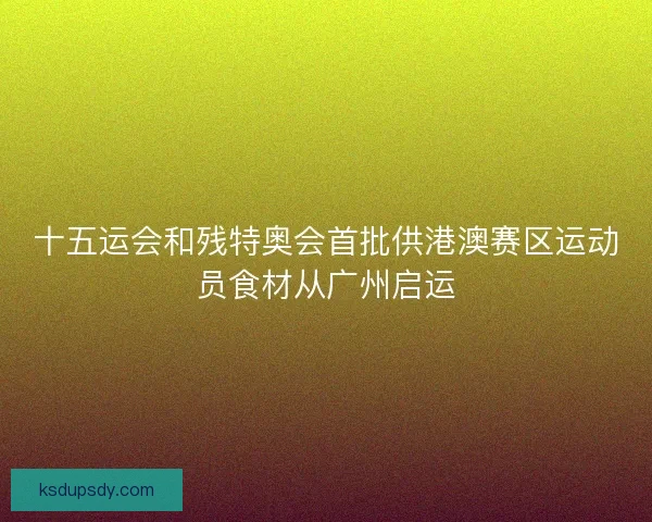 十五运会和残特奥会首批供港澳赛区运动员食材从广州启运