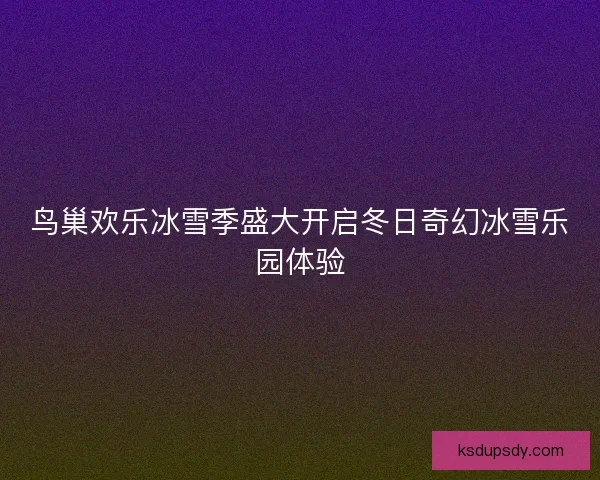 鸟巢欢乐冰雪季盛大开启冬日奇幻冰雪乐园体验 鸟巢欢乐冰雪季盛大开启冬日奇幻冰雪乐园体验