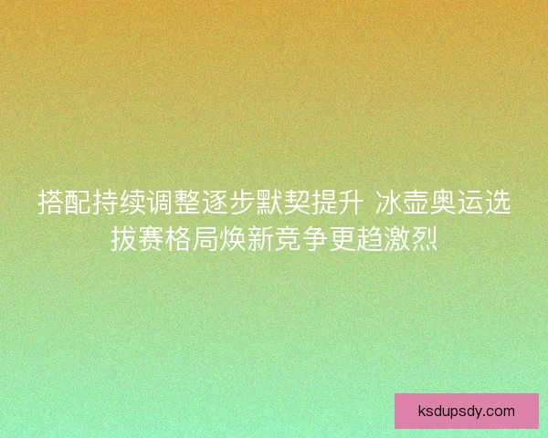 搭配持续调整逐步默契提升 冰壶奥运选拔赛格局焕新竞争更趋激烈