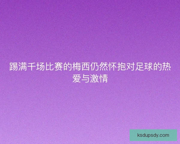 踢满千场比赛的梅西仍然怀抱对足球的热爱与激情 踢满千场比赛的梅西仍然怀抱对足球的热爱与激情