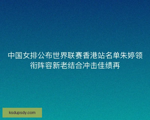 中国女排公布世界联赛香港站名单朱婷领衔阵容新老结合冲击佳绩再 中国女排公布世界联赛香港站名单朱婷领衔阵容新老结合冲击佳绩再