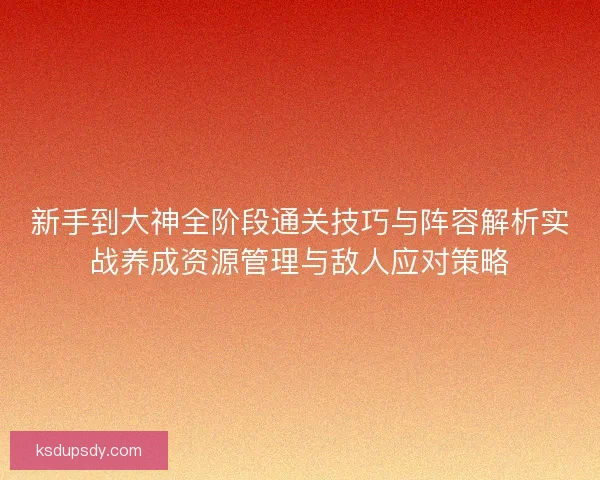 新手到大神全阶段通关技巧与阵容解析实战养成资源管理与敌人应对策略