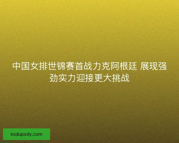 中国女排世锦赛首战力克阿根廷 展现强劲实力迎接更大挑战 中国女排世锦赛首战力克阿根廷 展现强劲实力迎接更大挑战