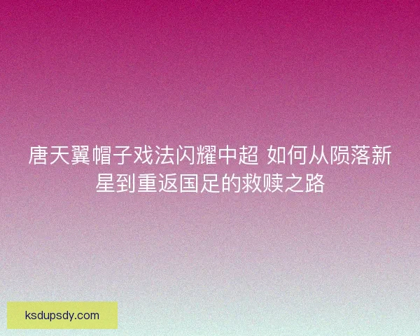 唐天翼帽子戏法闪耀中超 如何从陨落新星到重返国足的救赎之路 唐天翼帽子戏法闪耀中超 如何从陨落新星到重返国足的救赎之路