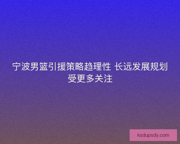 宁波男篮引援策略趋理性 长远发展规划受更多关注 宁波男篮引援策略趋理性 长远发展规划受更多关注