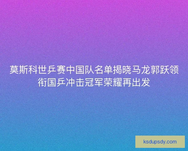 莫斯科世乒赛中国队名单揭晓马龙郭跃领衔国乒冲击冠军荣耀再出发 莫斯科世乒赛中国队名单揭晓马龙郭跃领衔国乒冲击冠军荣耀再出发