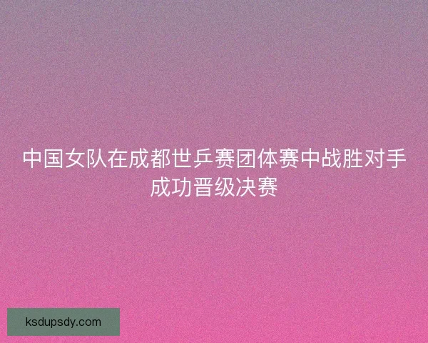 中国女队在成都世乒赛团体赛中战胜对手成功晋级决赛