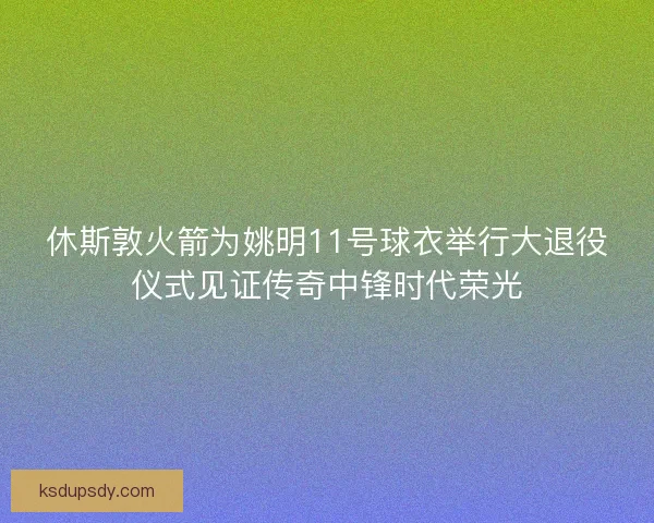 休斯敦火箭为姚明11号球衣举行大退役仪式见证传奇中锋时代荣光 休斯敦火箭为姚明11号球衣举行大退役仪式见证传奇中锋时代荣光