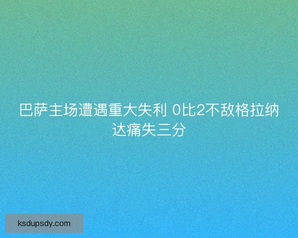 巴萨主场遭遇重大失利 0比2不敌格拉纳达痛失三分 巴萨主场遭遇重大失利 0比2不敌格拉纳达痛失三分