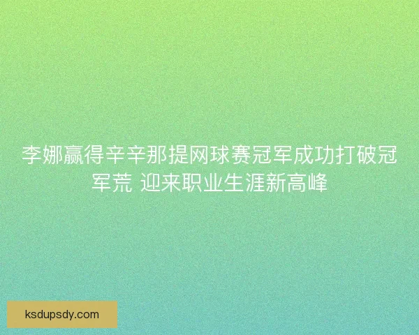李娜赢得辛辛那提网球赛冠军成功打破冠军荒 迎来职业生涯新高峰 李娜赢得辛辛那提网球赛冠军成功打破冠军荒 迎来职业生涯新高峰